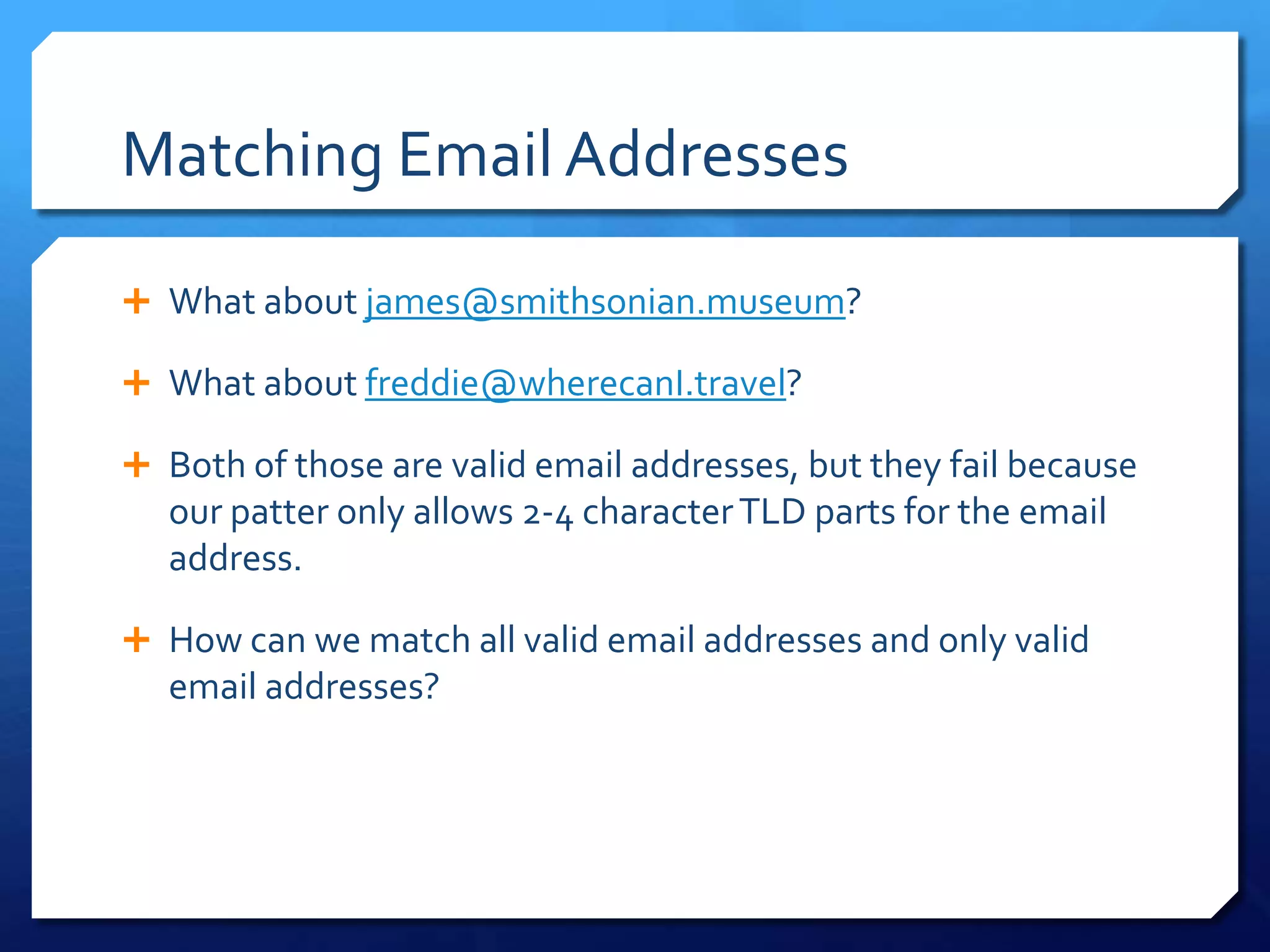 Matching Email AddressesWhat about james@smithsonian.museum?What about freddie@wherecanI.travel?Both of those are valid email addresses, but they fail because our patter only allows 2-4 character TLD parts for the email address.How can we match all valid email addresses and only valid email addresses?