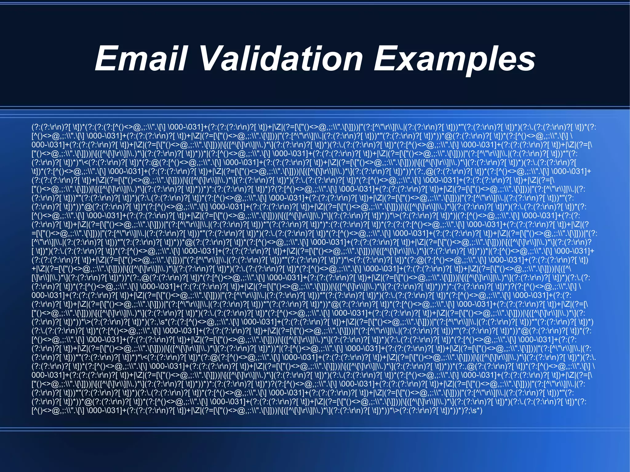 Email Validation Examples
(?:(?:rn)?[ t])*(?:(?:(?:[^()<>@,;:".[] 000-031]+(?:(?:(?:rn)?[ t])+|Z|(?=[["()<>@,;:".[]]))|"(?:[^"r]|.|(?:(?:rn)?[ t]))*"(?:(?:rn)?[ t])*)(?:.(?:(?:rn)?[ t])*(?:
[^()<>@,;:".[] 000-031]+(?:(?:(?:rn)?[ t])+|Z|(?=[["()<>@,;:".[]]))|"(?:[^"r]|.|(?:(?:rn)?[ t]))*"(?:(?:rn)?[ t])*))*@(?:(?:rn)?[ t])*(?:[^()<>@,;:".[] 
000-031]+(?:(?:(?:rn)?[ t])+|Z|(?=[["()<>@,;:".[]]))|[([^[]r]|.)*](?:(?:rn)?[ t])*)(?:.(?:(?:rn)?[ t])*(?:[^()<>@,;:".[] 000-031]+(?:(?:(?:rn)?[ t])+|Z|(?=[
["()<>@,;:".[]]))|[([^[]r]|.)*](?:(?:rn)?[ t])*))*|(?:[^()<>@,;:".[] 000-031]+(?:(?:(?:rn)?[ t])+|Z|(?=[["()<>@,;:".[]]))|"(?:[^"r]|.|(?:(?:rn)?[ t]))*"(?:
(?:rn)?[ t])*)*<(?:(?:rn)?[ t])*(?:@(?:[^()<>@,;:".[] 000-031]+(?:(?:(?:rn)?[ t])+|Z|(?=[["()<>@,;:".[]]))|[([^[]r]|.)*](?:(?:rn)?[ t])*)(?:.(?:(?:rn)?[
t])*(?:[^()<>@,;:".[] 000-031]+(?:(?:(?:rn)?[ t])+|Z|(?=[["()<>@,;:".[]]))|[([^[]r]|.)*](?:(?:rn)?[ t])*))*(?:,@(?:(?:rn)?[ t])*(?:[^()<>@,;:".[] 000-031]+
(?:(?:(?:rn)?[ t])+|Z|(?=[["()<>@,;:".[]]))|[([^[]r]|.)*](?:(?:rn)?[ t])*)(?:.(?:(?:rn)?[ t])*(?:[^()<>@,;:".[] 000-031]+(?:(?:(?:rn)?[ t])+|Z|(?=[
["()<>@,;:".[]]))|[([^[]r]|.)*](?:(?:rn)?[ t])*))*)*:(?:(?:rn)?[ t])*)?(?:[^()<>@,;:".[] 000-031]+(?:(?:(?:rn)?[ t])+|Z|(?=[["()<>@,;:".[]]))|"(?:[^"r]|.|(?:
(?:rn)?[ t]))*"(?:(?:rn)?[ t])*)(?:.(?:(?:rn)?[ t])*(?:[^()<>@,;:".[] 000-031]+(?:(?:(?:rn)?[ t])+|Z|(?=[["()<>@,;:".[]]))|"(?:[^"r]|.|(?:(?:rn)?[ t]))*"(?:
(?:rn)?[ t])*))*@(?:(?:rn)?[ t])*(?:[^()<>@,;:".[] 000-031]+(?:(?:(?:rn)?[ t])+|Z|(?=[["()<>@,;:".[]]))|[([^[]r]|.)*](?:(?:rn)?[ t])*)(?:.(?:(?:rn)?[ t])*(?:
[^()<>@,;:".[] 000-031]+(?:(?:(?:rn)?[ t])+|Z|(?=[["()<>@,;:".[]]))|[([^[]r]|.)*](?:(?:rn)?[ t])*))*>(?:(?:rn)?[ t])*)|(?:[^()<>@,;:".[] 000-031]+(?:(?:
(?:rn)?[ t])+|Z|(?=[["()<>@,;:".[]]))|"(?:[^"r]|.|(?:(?:rn)?[ t]))*"(?:(?:rn)?[ t])*)*:(?:(?:rn)?[ t])*(?:(?:(?:[^()<>@,;:".[] 000-031]+(?:(?:(?:rn)?[ t])+|Z|(?
=[["()<>@,;:".[]]))|"(?:[^"r]|.|(?:(?:rn)?[ t]))*"(?:(?:rn)?[ t])*)(?:.(?:(?:rn)?[ t])*(?:[^()<>@,;:".[] 000-031]+(?:(?:(?:rn)?[ t])+|Z|(?=[["()<>@,;:".[]]))|"(?:
[^"r]|.|(?:(?:rn)?[ t]))*"(?:(?:rn)?[ t])*))*@(?:(?:rn)?[ t])*(?:[^()<>@,;:".[] 000-031]+(?:(?:(?:rn)?[ t])+|Z|(?=[["()<>@,;:".[]]))|[([^[]r]|.)*](?:(?:rn)?
[ t])*)(?:.(?:(?:rn)?[ t])*(?:[^()<>@,;:".[] 000-031]+(?:(?:(?:rn)?[ t])+|Z|(?=[["()<>@,;:".[]]))|[([^[]r]|.)*](?:(?:rn)?[ t])*))*|(?:[^()<>@,;:".[] 000-031]+
(?:(?:(?:rn)?[ t])+|Z|(?=[["()<>@,;:".[]]))|"(?:[^"r]|.|(?:(?:rn)?[ t]))*"(?:(?:rn)?[ t])*)*<(?:(?:rn)?[ t])*(?:@(?:[^()<>@,;:".[] 000-031]+(?:(?:(?:rn)?[ t])
+|Z|(?=[["()<>@,;:".[]]))|[([^[]r]|.)*](?:(?:rn)?[ t])*)(?:.(?:(?:rn)?[ t])*(?:[^()<>@,;:".[] 000-031]+(?:(?:(?:rn)?[ t])+|Z|(?=[["()<>@,;:".[]]))|[([^
[]r]|.)*](?:(?:rn)?[ t])*))*(?:,@(?:(?:rn)?[ t])*(?:[^()<>@,;:".[] 000-031]+(?:(?:(?:rn)?[ t])+|Z|(?=[["()<>@,;:".[]]))|[([^[]r]|.)*](?:(?:rn)?[ t])*)(?:.(?:
(?:rn)?[ t])*(?:[^()<>@,;:".[] 000-031]+(?:(?:(?:rn)?[ t])+|Z|(?=[["()<>@,;:".[]]))|[([^[]r]|.)*](?:(?:rn)?[ t])*))*)*:(?:(?:rn)?[ t])*)?(?:[^()<>@,;:".[] 
000-031]+(?:(?:(?:rn)?[ t])+|Z|(?=[["()<>@,;:".[]]))|"(?:[^"r]|.|(?:(?:rn)?[ t]))*"(?:(?:rn)?[ t])*)(?:.(?:(?:rn)?[ t])*(?:[^()<>@,;:".[] 000-031]+(?:(?:
(?:rn)?[ t])+|Z|(?=[["()<>@,;:".[]]))|"(?:[^"r]|.|(?:(?:rn)?[ t]))*"(?:(?:rn)?[ t])*))*@(?:(?:rn)?[ t])*(?:[^()<>@,;:".[] 000-031]+(?:(?:(?:rn)?[ t])+|Z|(?=[
["()<>@,;:".[]]))|[([^[]r]|.)*](?:(?:rn)?[ t])*)(?:.(?:(?:rn)?[ t])*(?:[^()<>@,;:".[] 000-031]+(?:(?:(?:rn)?[ t])+|Z|(?=[["()<>@,;:".[]]))|[([^[]r]|.)*](?:
(?:rn)?[ t])*))*>(?:(?:rn)?[ t])*)(?:,s*(?:(?:[^()<>@,;:".[] 000-031]+(?:(?:(?:rn)?[ t])+|Z|(?=[["()<>@,;:".[]]))|"(?:[^"r]|.|(?:(?:rn)?[ t]))*"(?:(?:rn)?[ t])*)
(?:.(?:(?:rn)?[ t])*(?:[^()<>@,;:".[] 000-031]+(?:(?:(?:rn)?[ t])+|Z|(?=[["()<>@,;:".[]]))|"(?:[^"r]|.|(?:(?:rn)?[ t]))*"(?:(?:rn)?[ t])*))*@(?:(?:rn)?[ t])*(?:
[^()<>@,;:".[] 000-031]+(?:(?:(?:rn)?[ t])+|Z|(?=[["()<>@,;:".[]]))|[([^[]r]|.)*](?:(?:rn)?[ t])*)(?:.(?:(?:rn)?[ t])*(?:[^()<>@,;:".[] 000-031]+(?:(?:
(?:rn)?[ t])+|Z|(?=[["()<>@,;:".[]]))|[([^[]r]|.)*](?:(?:rn)?[ t])*))*|(?:[^()<>@,;:".[] 000-031]+(?:(?:(?:rn)?[ t])+|Z|(?=[["()<>@,;:".[]]))|"(?:[^"r]|.|(?:
(?:rn)?[ t]))*"(?:(?:rn)?[ t])*)*<(?:(?:rn)?[ t])*(?:@(?:[^()<>@,;:".[] 000-031]+(?:(?:(?:rn)?[ t])+|Z|(?=[["()<>@,;:".[]]))|[([^[]r]|.)*](?:(?:rn)?[ t])*)(?:.
(?:(?:rn)?[ t])*(?:[^()<>@,;:".[] 000-031]+(?:(?:(?:rn)?[ t])+|Z|(?=[["()<>@,;:".[]]))|[([^[]r]|.)*](?:(?:rn)?[ t])*))*(?:,@(?:(?:rn)?[ t])*(?:[^()<>@,;:".[] 
000-031]+(?:(?:(?:rn)?[ t])+|Z|(?=[["()<>@,;:".[]]))|[([^[]r]|.)*](?:(?:rn)?[ t])*)(?:.(?:(?:rn)?[ t])*(?:[^()<>@,;:".[] 000-031]+(?:(?:(?:rn)?[ t])+|Z|(?=[
["()<>@,;:".[]]))|[([^[]r]|.)*](?:(?:rn)?[ t])*))*)*:(?:(?:rn)?[ t])*)?(?:[^()<>@,;:".[] 000-031]+(?:(?:(?:rn)?[ t])+|Z|(?=[["()<>@,;:".[]]))|"(?:[^"r]|.|(?:
(?:rn)?[ t]))*"(?:(?:rn)?[ t])*)(?:.(?:(?:rn)?[ t])*(?:[^()<>@,;:".[] 000-031]+(?:(?:(?:rn)?[ t])+|Z|(?=[["()<>@,;:".[]]))|"(?:[^"r]|.|(?:(?:rn)?[ t]))*"(?:
(?:rn)?[ t])*))*@(?:(?:rn)?[ t])*(?:[^()<>@,;:".[] 000-031]+(?:(?:(?:rn)?[ t])+|Z|(?=[["()<>@,;:".[]]))|[([^[]r]|.)*](?:(?:rn)?[ t])*)(?:.(?:(?:rn)?[ t])*(?:
[^()<>@,;:".[] 000-031]+(?:(?:(?:rn)?[ t])+|Z|(?=[["()<>@,;:".[]]))|[([^[]r]|.)*](?:(?:rn)?[ t])*))*>(?:(?:rn)?[ t])*))*)?;s*)
 