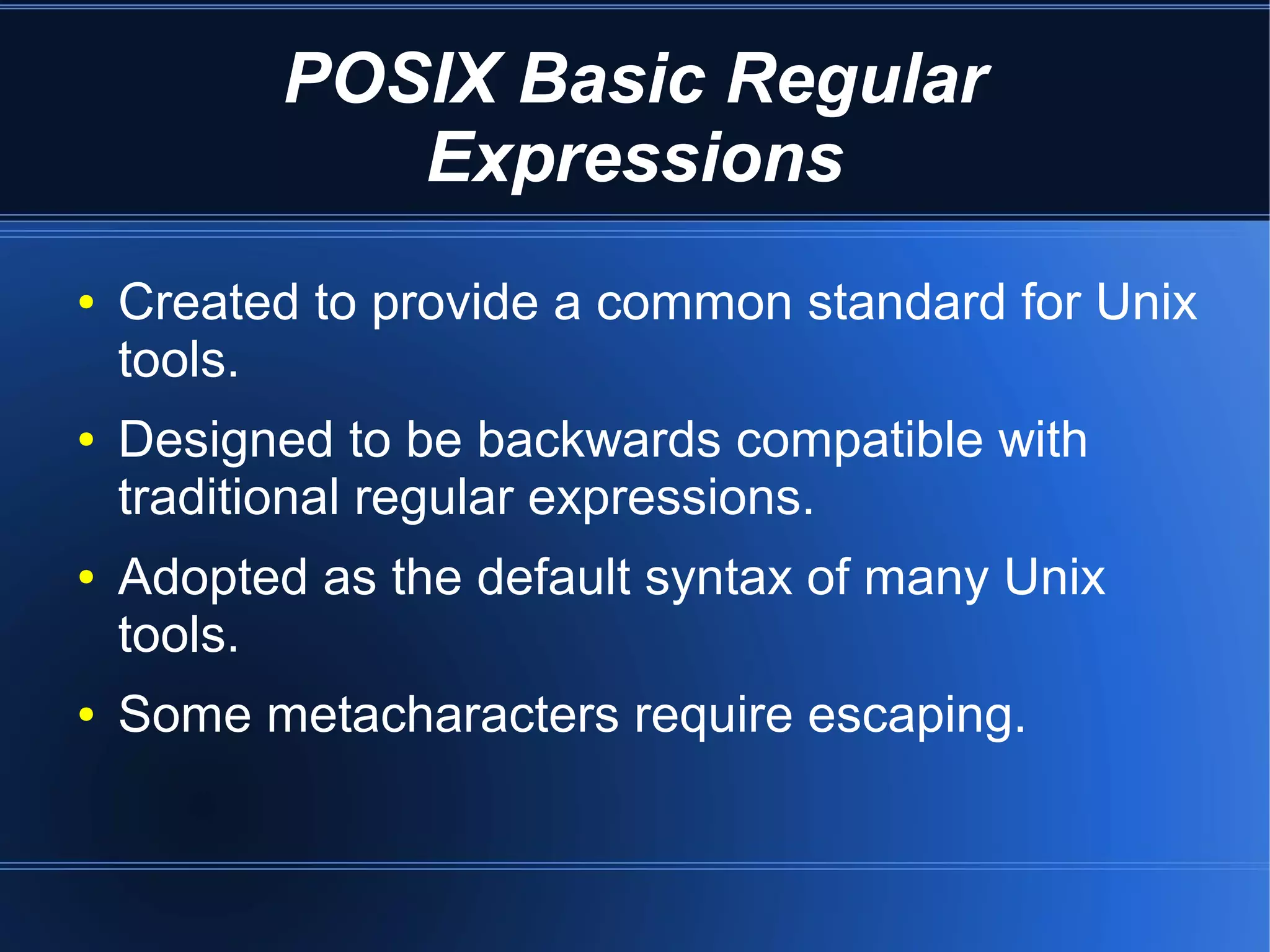 POSIX Basic Regular
             Expressions
●   Created to provide a common standard for Unix
    tools.
●   Designed to be backwards compatible with
    traditional regular expressions.
●   Adopted as the default syntax of many Unix
    tools.
●   Some metacharacters require escaping.
 