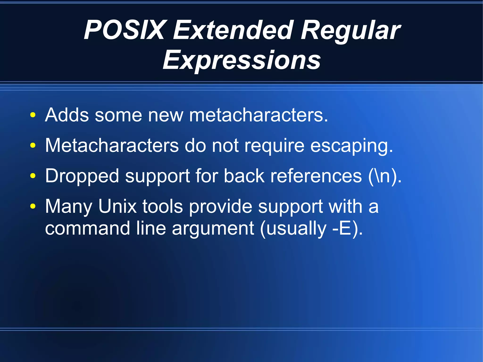 POSIX Extended Regular
             Expressions
●   Adds some new metacharacters.
●   Metacharacters do not require escaping.
●   Dropped support for back references (n).
●   Many Unix tools provide support with a
    command line argument (usually -E).
 