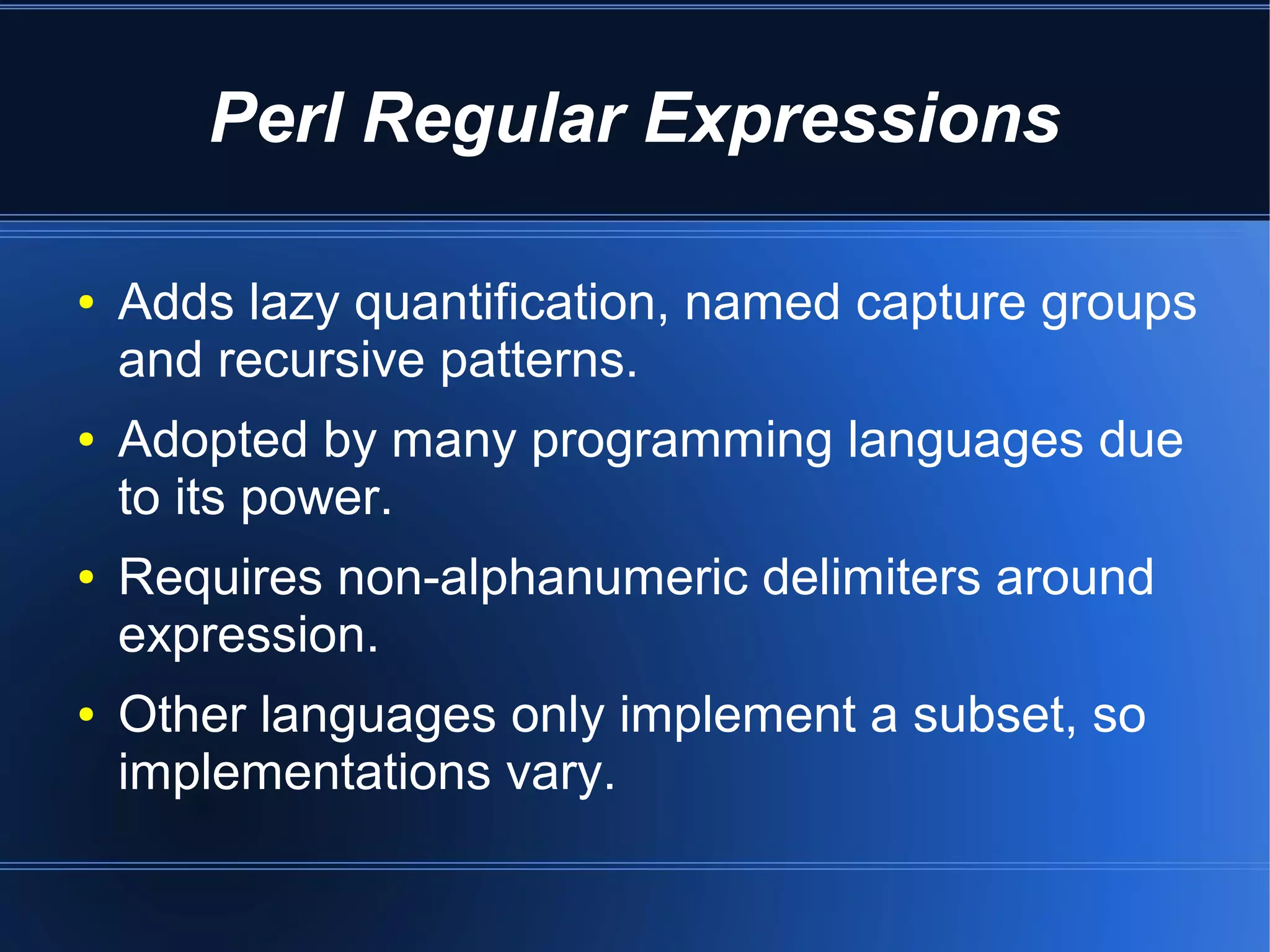 Perl Regular Expressions

●   Adds lazy quantification, named capture groups
    and recursive patterns.
●   Adopted by many programming languages due
    to its power.
●   Requires non-alphanumeric delimiters around
    expression.
●   Other languages only implement a subset, so
    implementations vary.
 