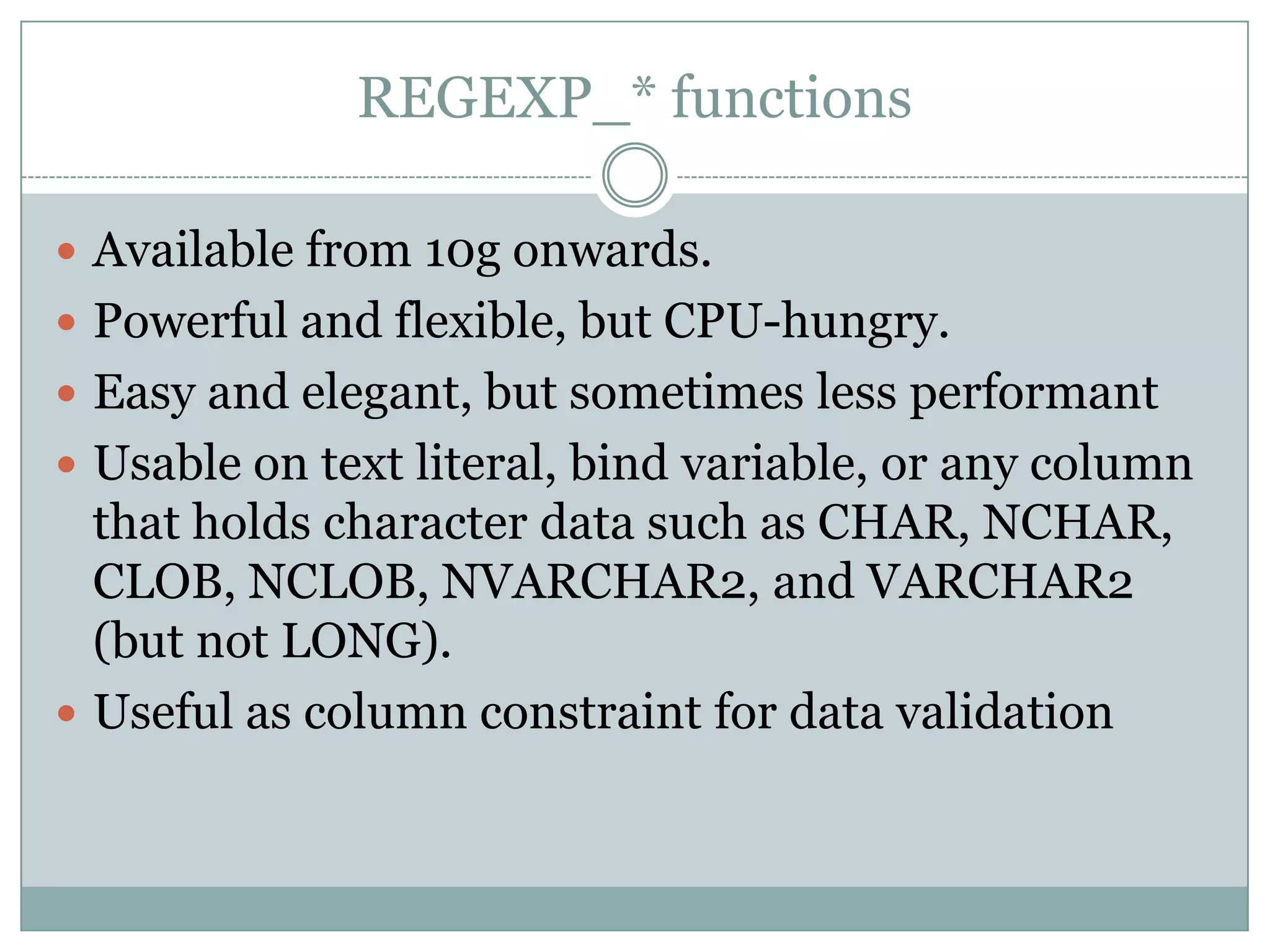 REGEXP_* functions  Available from 10g onwards.  Powerful and flexible, but CPU-hungry.  Easy and elegant, but sometimes less performant  Usable on text literal, bind variable, or any column that holds character data such as CHAR, NCHAR, CLOB, NCLOB, NVARCHAR2, and VARCHAR2 (but not LONG).  Useful as column constraint for data validation 