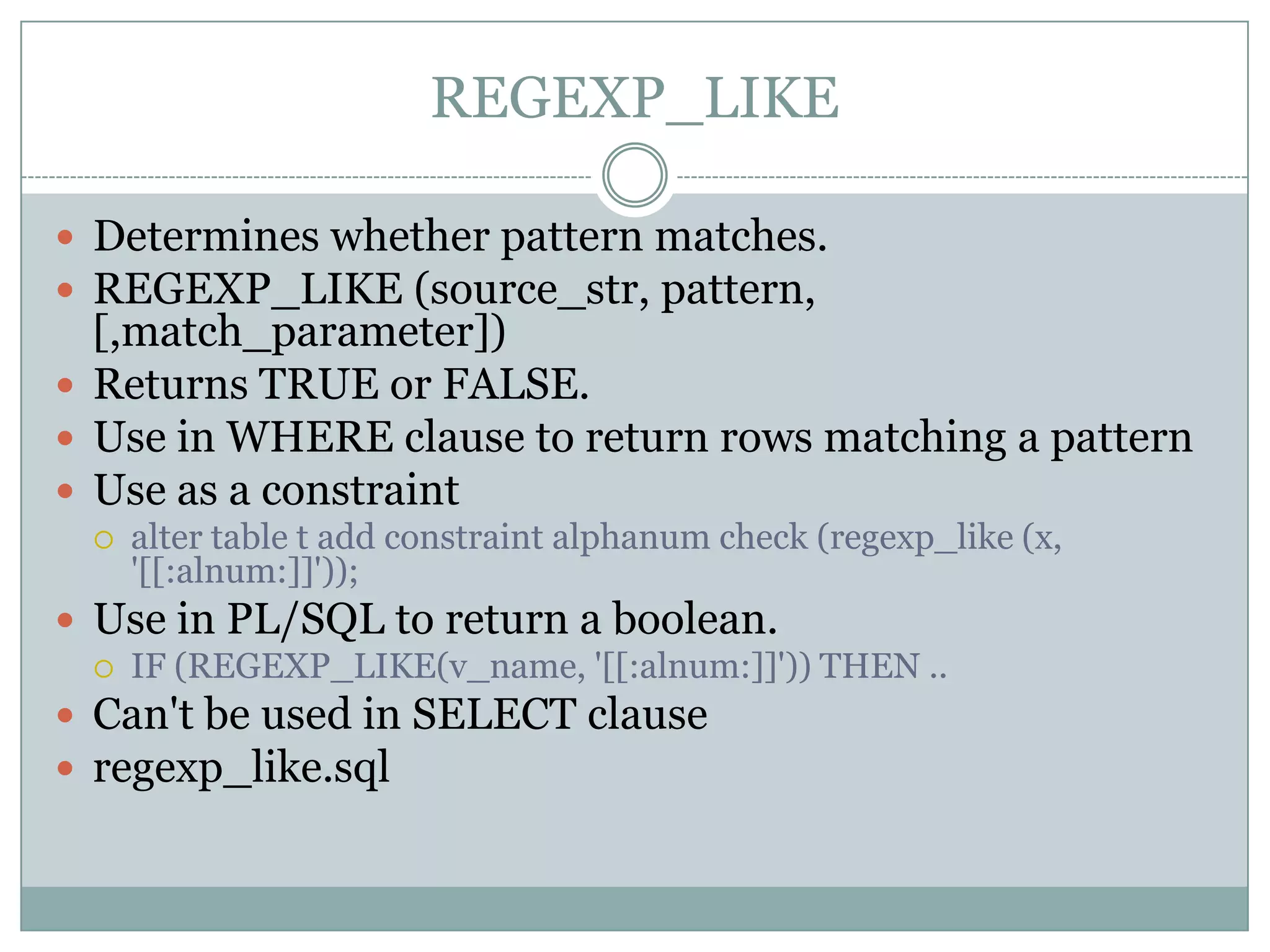 REGEXP_LIKE  Determines whether pattern matches.  REGEXP_LIKE (source_str, pattern, [,match_parameter])  Returns TRUE or FALSE.  Use in WHERE clause to return rows matching a pattern  Use as a constraint  alter table t add constraint alphanum check (regexp_like (x, '[[:alnum:]]'));  Use in PL/SQL to return a boolean.  IF (REGEXP_LIKE(v_name, '[[:alnum:]]')) THEN ..  Can't be used in SELECT clause  regexp_like.sql 