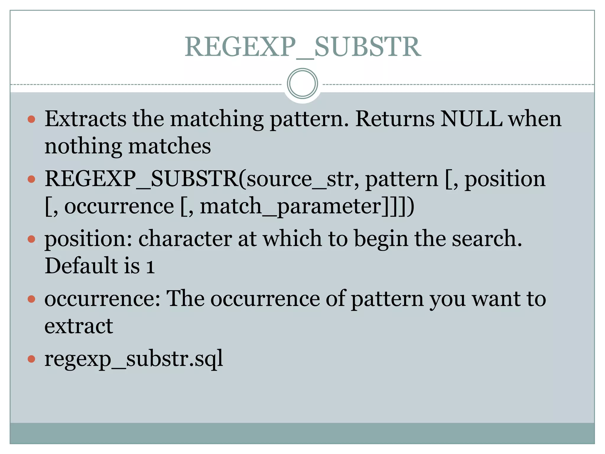 REGEXP_SUBSTR  Extracts the matching pattern. Returns NULL when nothing matches  REGEXP_SUBSTR(source_str, pattern [, position [, occurrence [, match_parameter]]])  position: character at which to begin the search. Default is 1  occurrence: The occurrence of pattern you want to extract  regexp_substr.sql 