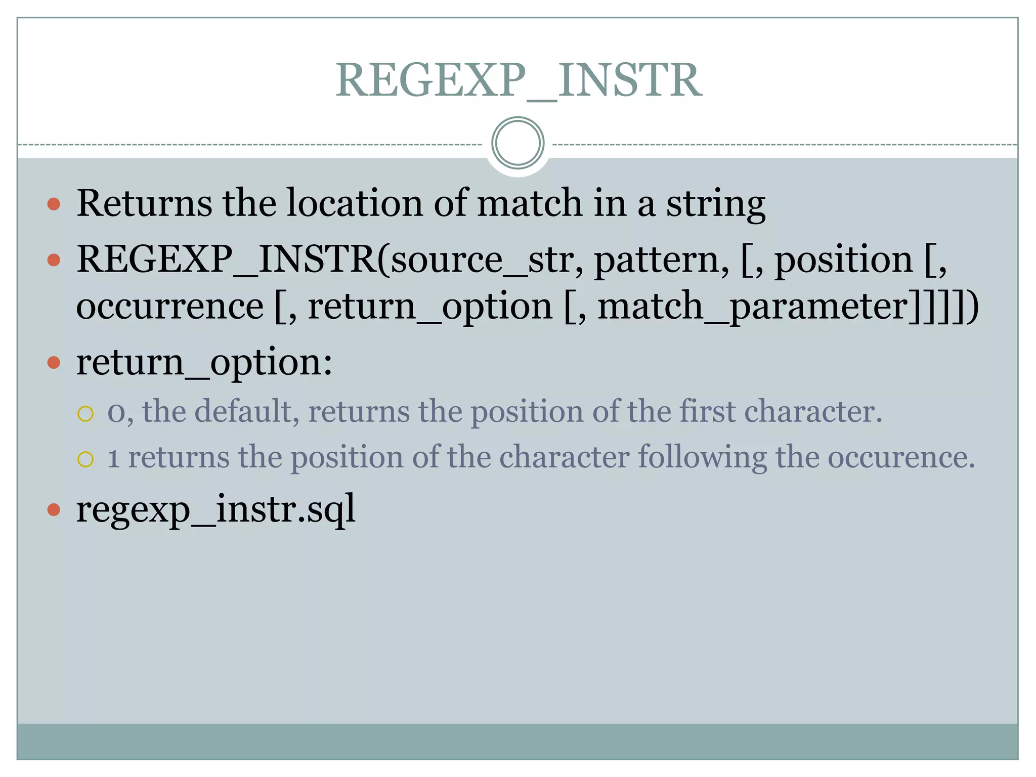 REGEXP_INSTR  Returns the location of match in a string  REGEXP_INSTR(source_str, pattern, [, position [, occurrence [, return_option [, match_parameter]]]])  return_option:  0, the default, returns the position of the first character.  1 returns the position of the character following the occurence.  regexp_instr.sql 