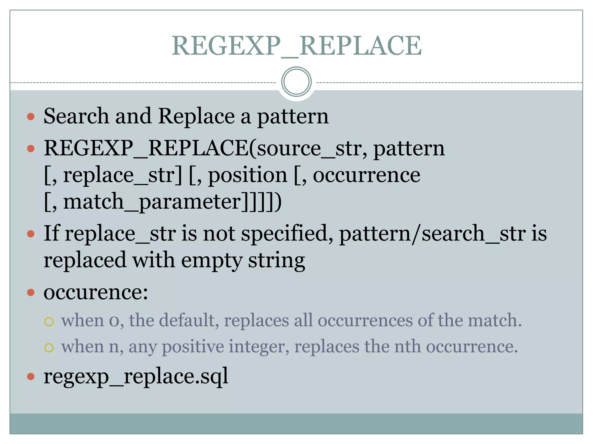 REGEXP_REPLACE  Search and Replace a pattern  REGEXP_REPLACE(source_str, pattern [, replace_str] [, position [, occurrence [, match_parameter]]]])  If replace_str is not specified, pattern/search_str is replaced with empty string  occurence:  when 0, the default, replaces all occurrences of the match.  when n, any positive integer, replaces the nth occurrence.  regexp_replace.sql 