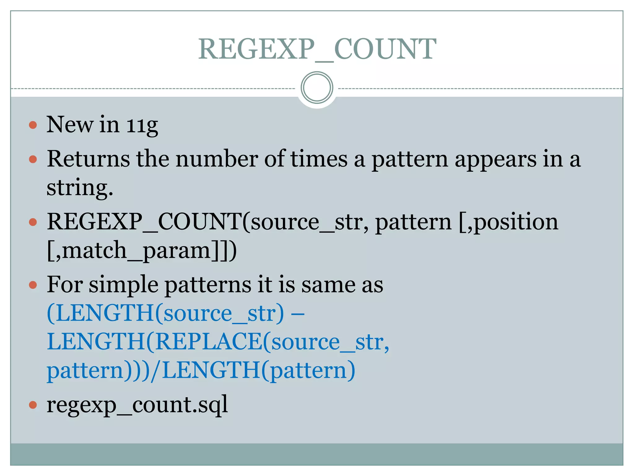 REGEXP_COUNT  New in 11g  Returns the number of times a pattern appears in a string.  REGEXP_COUNT(source_str, pattern [,position [,match_param]])  For simple patterns it is same as (LENGTH(source_str) – LENGTH(REPLACE(source_str, pattern)))/LENGTH(pattern)  regexp_count.sql 