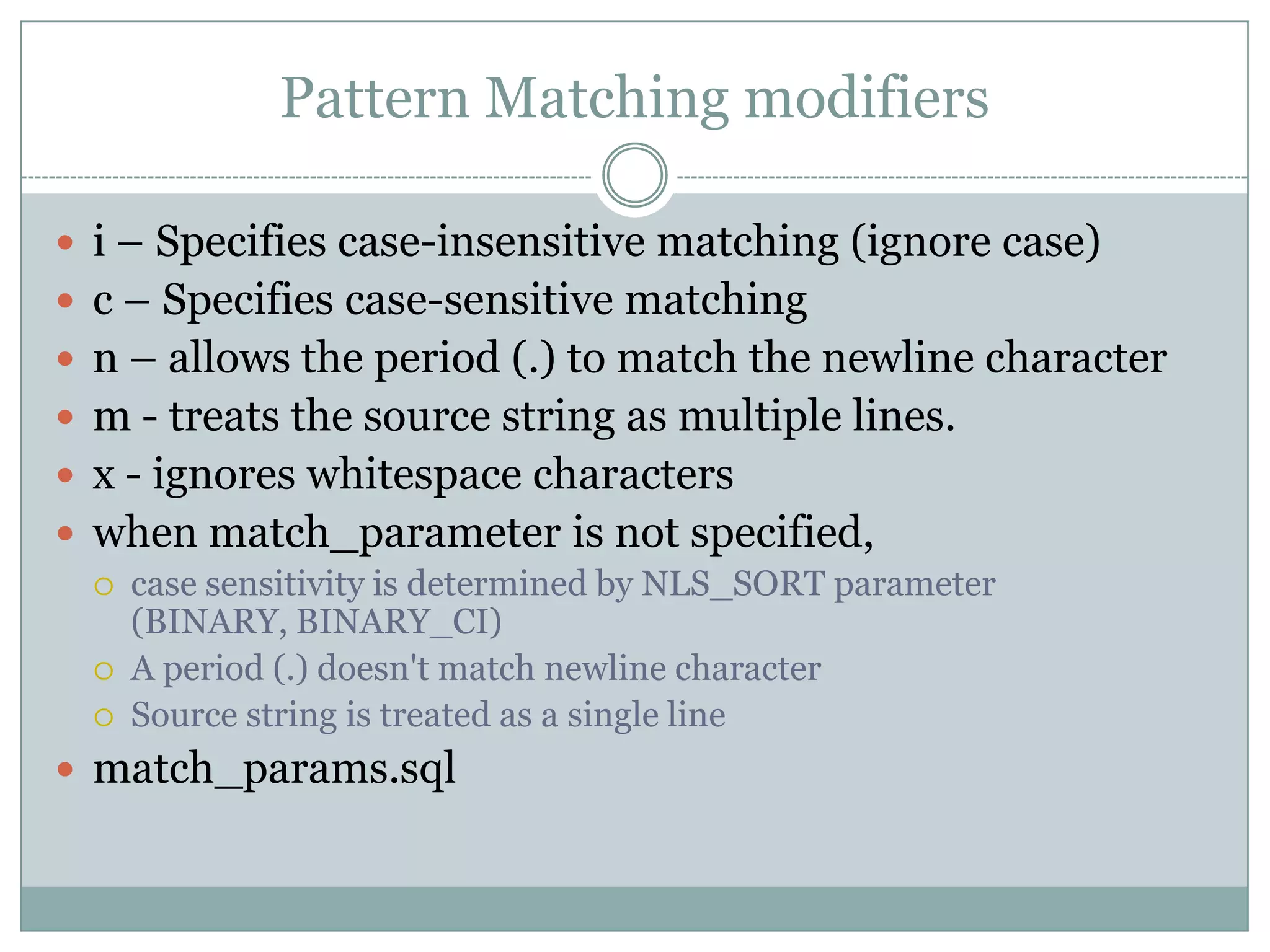 Pattern Matching modifiers  i – Specifies case-insensitive matching (ignore case)  c – Specifies case-sensitive matching  n – allows the period (.) to match the newline character  m - treats the source string as multiple lines.  x - ignores whitespace characters  when match_parameter is not specified,  case sensitivity is determined by NLS_SORT parameter (BINARY, BINARY_CI)  A period (.) doesn't match newline character  Source string is treated as a single line  match_params.sql 