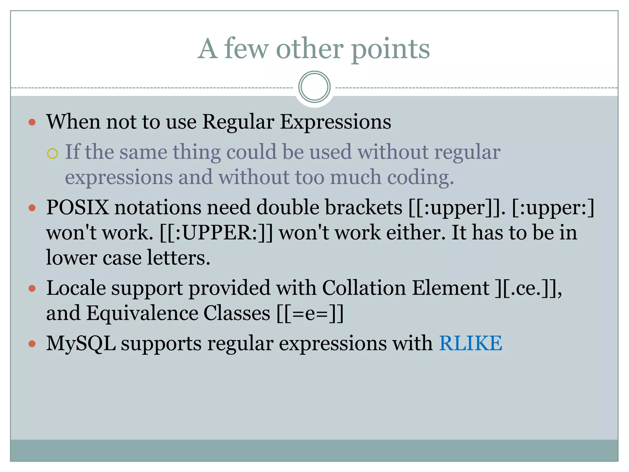 A few other points  When not to use Regular Expressions  If the same thing could be used without regular expressions and without too much coding.  POSIX notations need double brackets [[:upper]]. [:upper:] won't work. [[:UPPER:]] won't work either. It has to be in lower case letters.  Locale support provided with Collation Element ][.ce.]], and Equivalence Classes [[=e=]]  MySQL supports regular expressions with RLIKE 