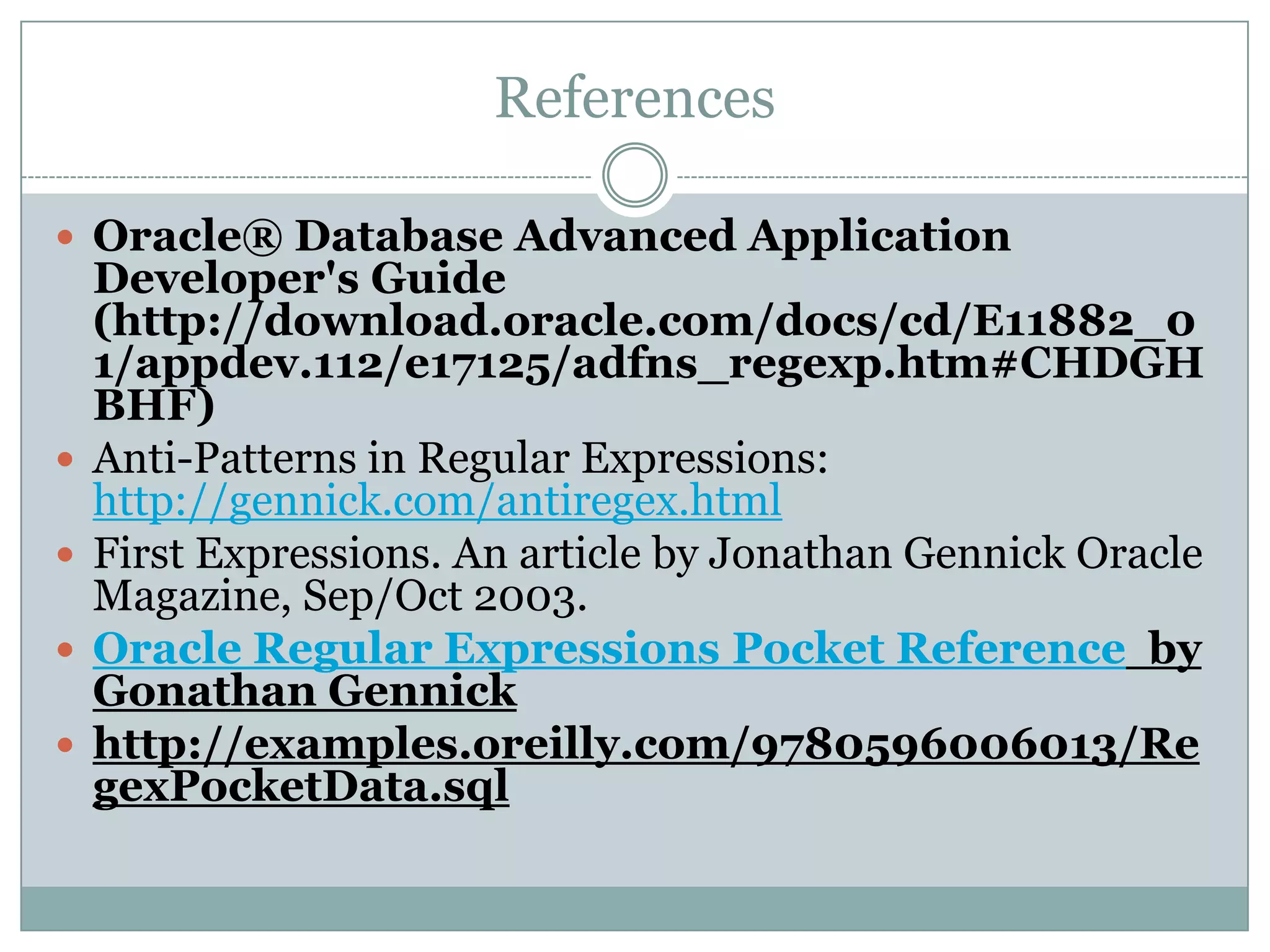 References  Oracle® Database Advanced Application Developer's Guide (http://download.oracle.com/docs/cd/E11882_0 1/appdev.112/e17125/adfns_regexp.htm#CHDGH BHF)  Anti-Patterns in Regular Expressions: http://gennick.com/antiregex.html  First Expressions. An article by Jonathan Gennick Oracle Magazine, Sep/Oct 2003.  Oracle Regular Expressions Pocket Reference by Gonathan Gennick  http://examples.oreilly.com/9780596006013/Re gexPocketData.sql 