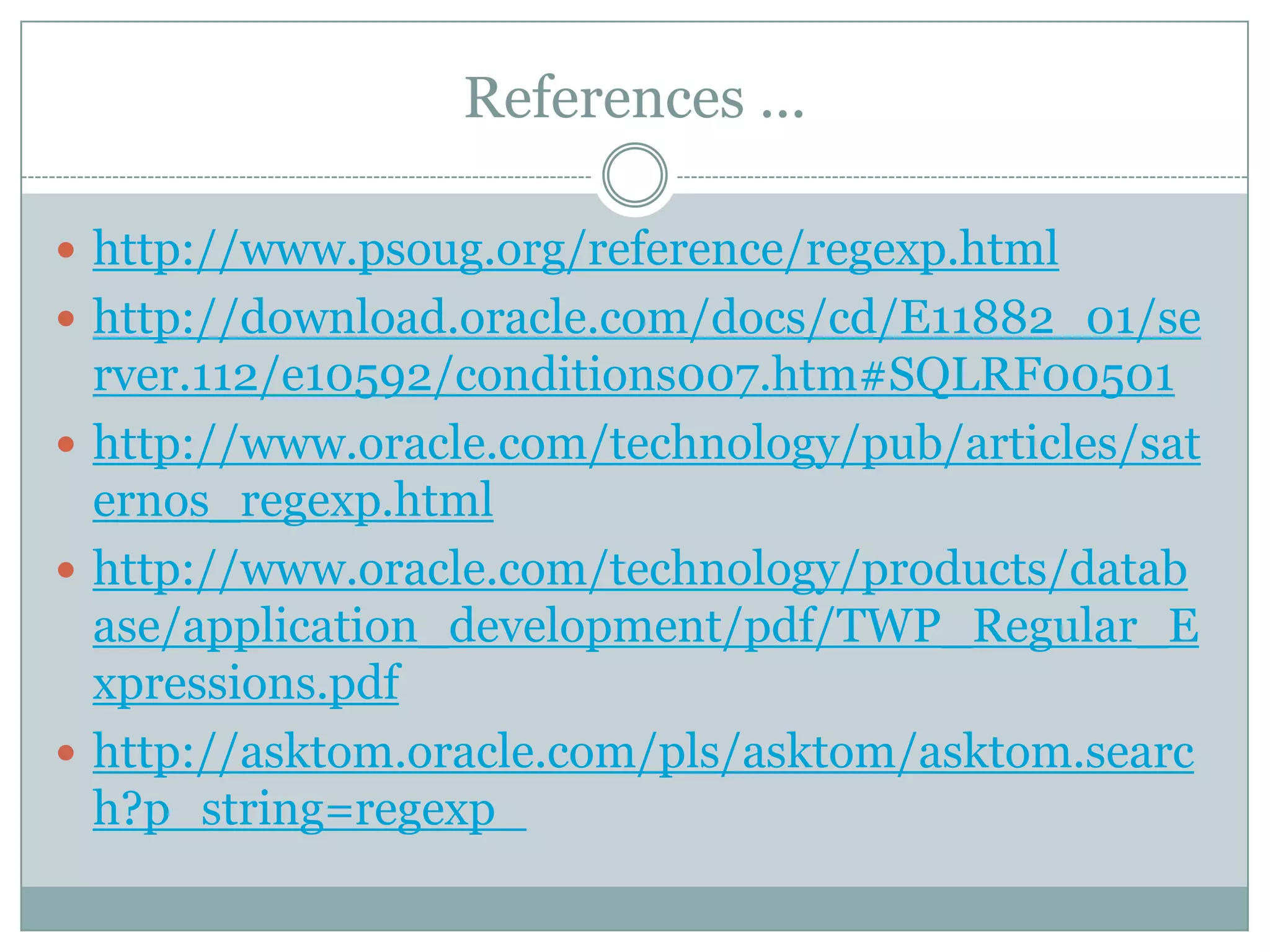 References ...  http://www.psoug.org/reference/regexp.html  http://download.oracle.com/docs/cd/E11882_01/se rver.112/e10592/conditions007.htm#SQLRF00501  http://www.oracle.com/technology/pub/articles/sat ernos_regexp.html  http://www.oracle.com/technology/products/datab ase/application_development/pdf/TWP_Regular_E xpressions.pdf  http://asktom.oracle.com/pls/asktom/asktom.searc h?p_string=regexp_ 