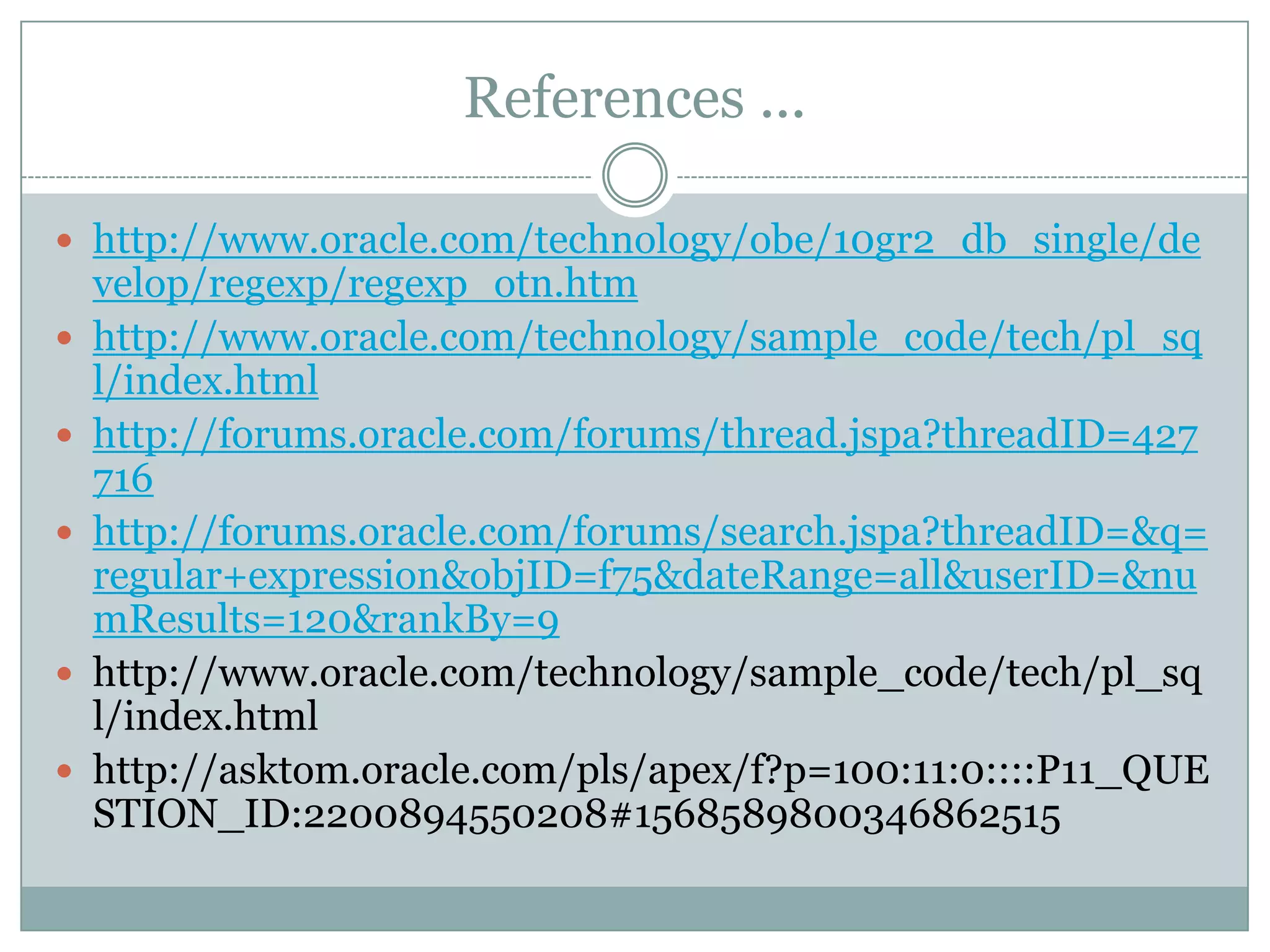 References ...  http://www.oracle.com/technology/obe/10gr2_db_single/de velop/regexp/regexp_otn.htm  http://www.oracle.com/technology/sample_code/tech/pl_sq l/index.html  http://forums.oracle.com/forums/thread.jspa?threadID=427 716  http://forums.oracle.com/forums/search.jspa?threadID=&q= regular+expression&objID=f75&dateRange=all&userID=&nu mResults=120&rankBy=9  http://www.oracle.com/technology/sample_code/tech/pl_sq l/index.html  http://asktom.oracle.com/pls/apex/f?p=100:11:0::::P11_QUE STION_ID:2200894550208#1568589800346862515 