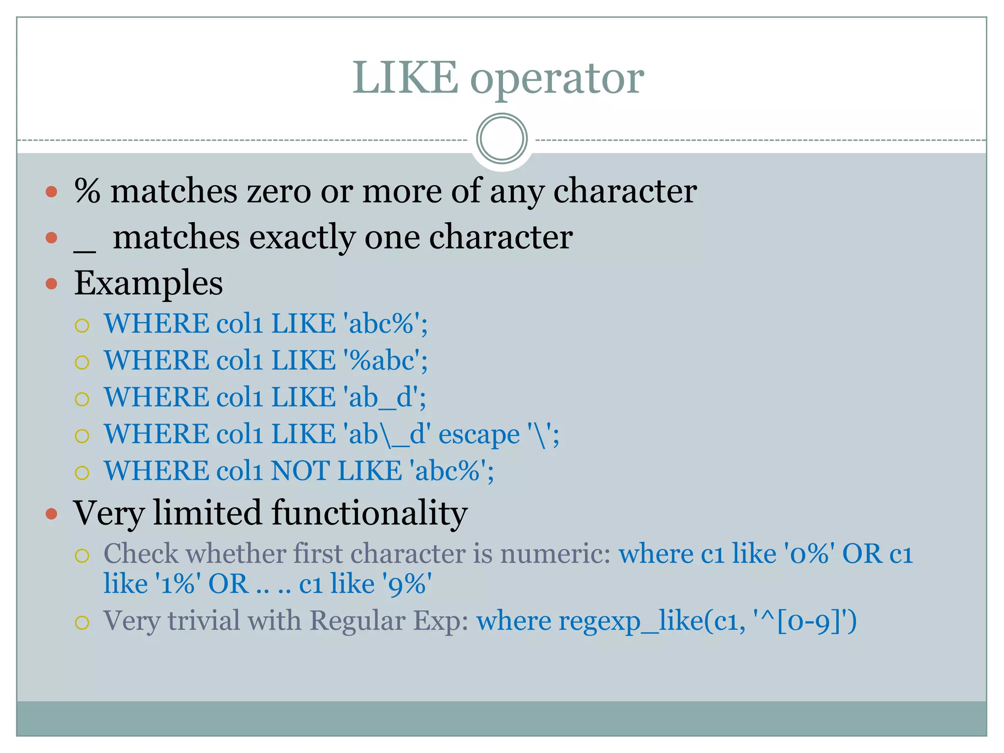LIKE operator  % matches zero or more of any character  _ matches exactly one character  Examples  WHERE col1 LIKE 'abc%';  WHERE col1 LIKE '%abc';  WHERE col1 LIKE 'ab_d';  WHERE col1 LIKE 'ab_d' escape '';  WHERE col1 NOT LIKE 'abc%';  Very limited functionality  Check whether first character is numeric: where c1 like '0%' OR c1 like '1%' OR .. .. c1 like '9%'  Very trivial with Regular Exp: where regexp_like(c1, '^[0-9]') 