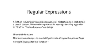 Regular Expressions
A Python regular expression is a sequence of metacharacters that define
a search pattern. We use these patterns in a string-searching algorithm
to "find" or "find and replace" on strings
The match Function
This function attempts to match RE pattern to string with optional flags.
Here is the syntax for this function −
 