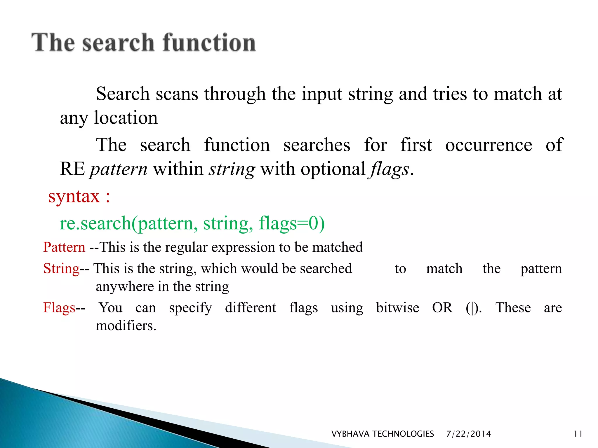 Search scans through the input string and tries to match at
any location
The search function searches for first occurrence of
RE pattern within string with optional flags.
syntax :
re.search(pattern, string, flags=0)
Pattern --This is the regular expression to be matched
String-- This is the string, which would be searched to match the pattern
anywhere in the string
Flags-- You can specify different flags using bitwise OR (|). These are
modifiers.
7/22/2014VYBHAVA TECHNOLOGIES 11
 