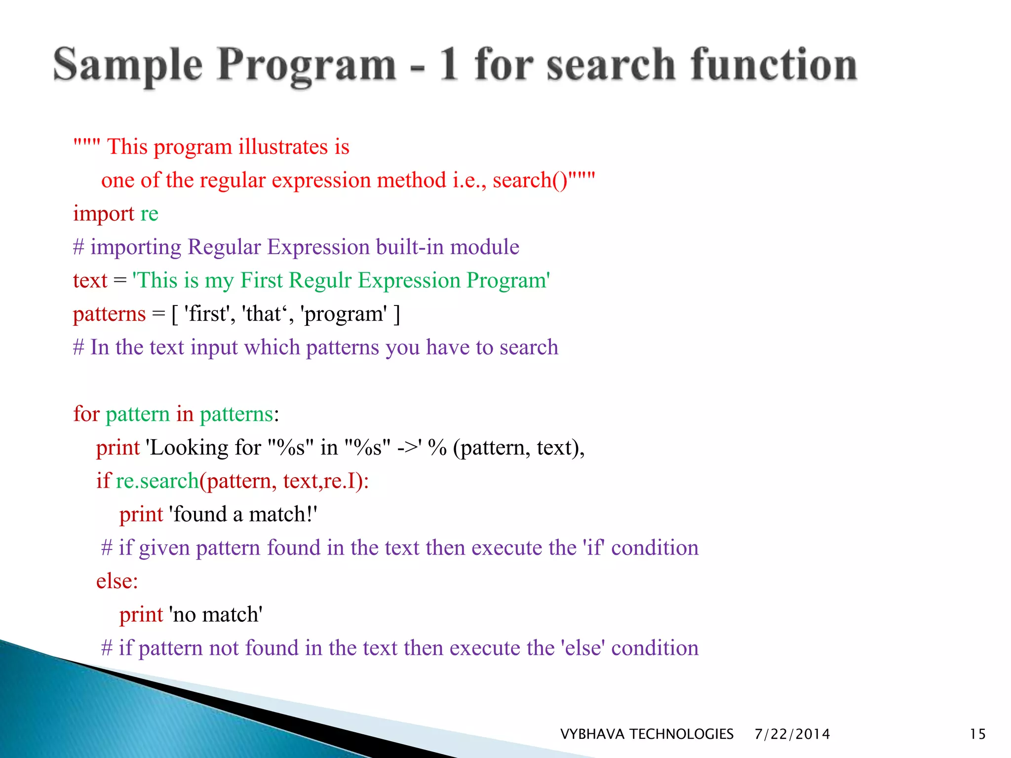 """ This program illustrates is
one of the regular expression method i.e., search()"""
import re
# importing Regular Expression built-in module
text = 'This is my First Regulr Expression Program'
patterns = [ 'first', 'that‘, 'program' ]
# In the text input which patterns you have to search
for pattern in patterns:
print 'Looking for "%s" in "%s" ->' % (pattern, text),
if re.search(pattern, text,re.I):
print 'found a match!'
# if given pattern found in the text then execute the 'if' condition
else:
print 'no match'
# if pattern not found in the text then execute the 'else' condition
7/22/2014VYBHAVA TECHNOLOGIES 15
 