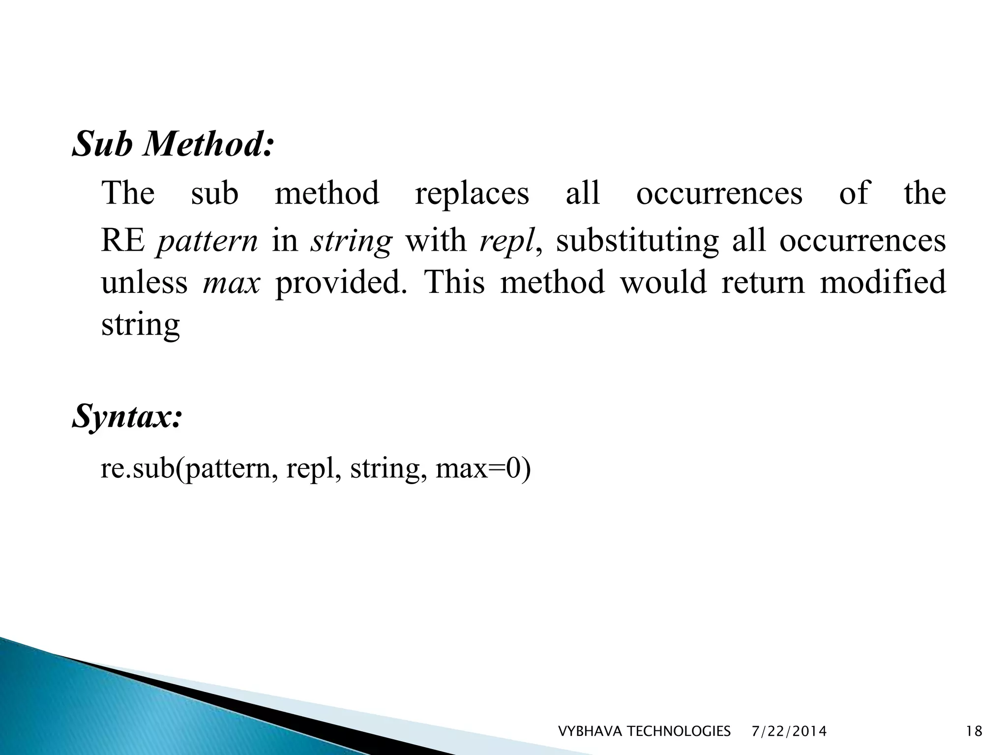 Sub Method:
The sub method replaces all occurrences of the
RE pattern in string with repl, substituting all occurrences
unless max provided. This method would return modified
string
Syntax:
re.sub(pattern, repl, string, max=0)
7/22/2014VYBHAVA TECHNOLOGIES 18
 
