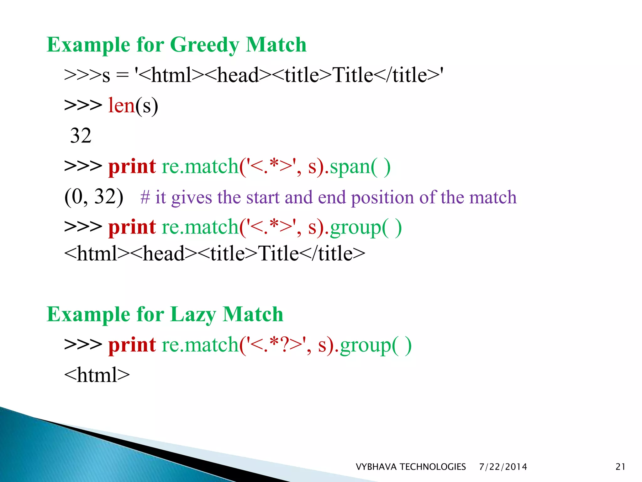 Example for Greedy Match
>>>s = '<html><head><title>Title</title>'
>>> len(s)
32
>>> print re.match('<.*>', s).span( )
(0, 32) # it gives the start and end position of the match
>>> print re.match('<.*>', s).group( )
<html><head><title>Title</title>
Example for Lazy Match
>>> print re.match('<.*?>', s).group( )
<html>
7/22/2014VYBHAVA TECHNOLOGIES 21
 