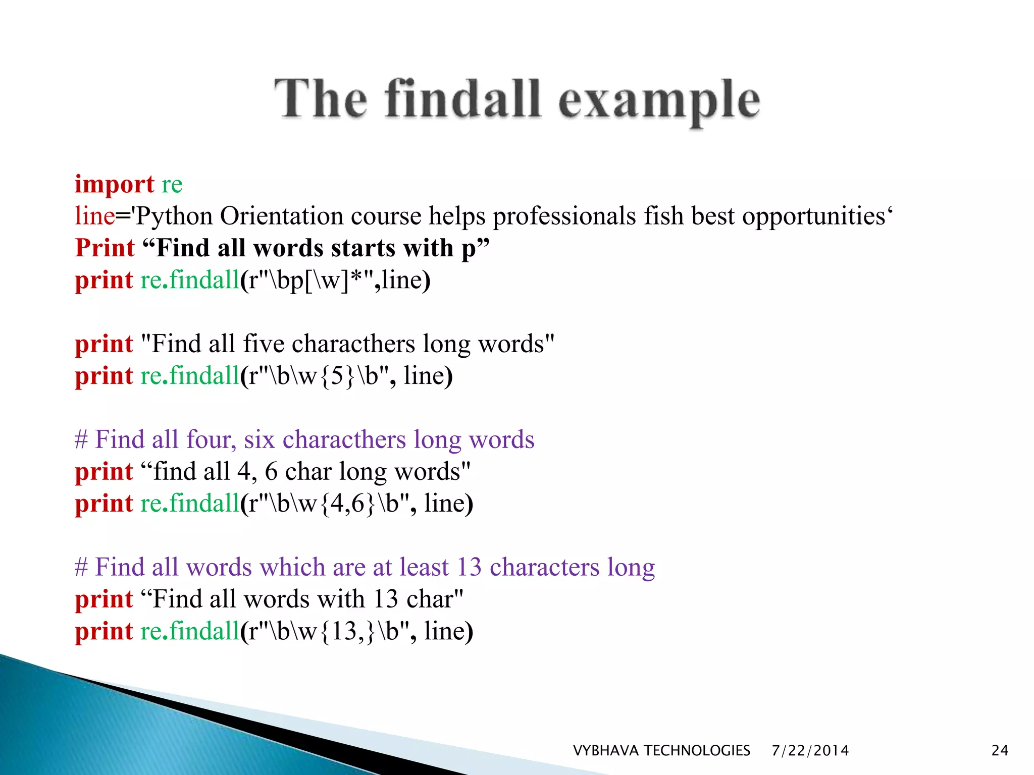 import re
line='Python Orientation course helps professionals fish best opportunities‘
Print “Find all words starts with p”
print re.findall(r"bp[w]*",line)
print "Find all five characthers long words"
print re.findall(r"bw{5}b", line)
# Find all four, six characthers long words
print “find all 4, 6 char long words"
print re.findall(r"bw{4,6}b", line)
# Find all words which are at least 13 characters long
print “Find all words with 13 char"
print re.findall(r"bw{13,}b", line)
7/22/2014VYBHAVA TECHNOLOGIES 24
 