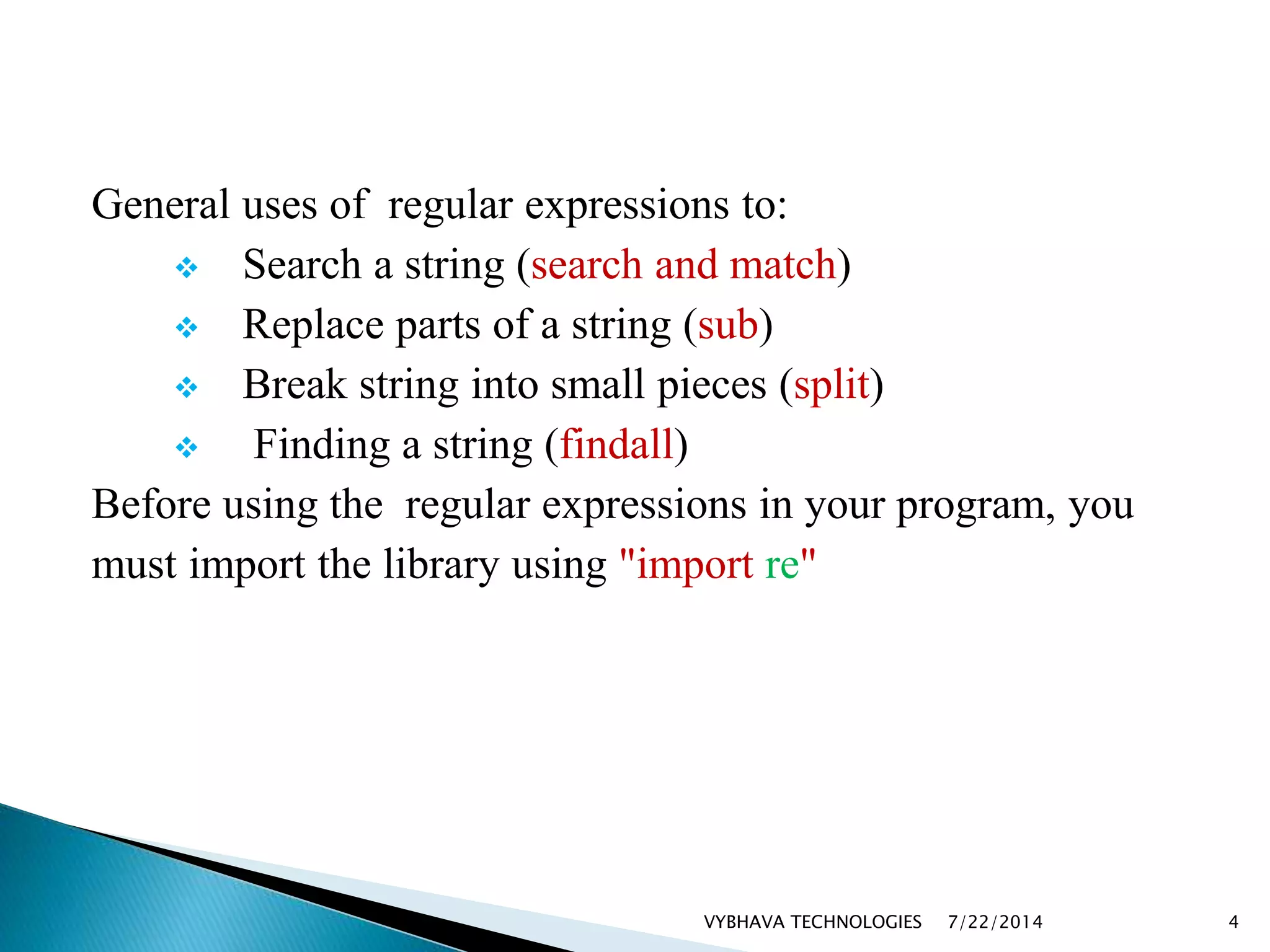 General uses of regular expressions to:
 Search a string (search and match)
 Replace parts of a string (sub)
 Break string into small pieces (split)
 Finding a string (findall)
Before using the regular expressions in your program, you
must import the library using "import re"
7/22/2014VYBHAVA TECHNOLOGIES 4
 