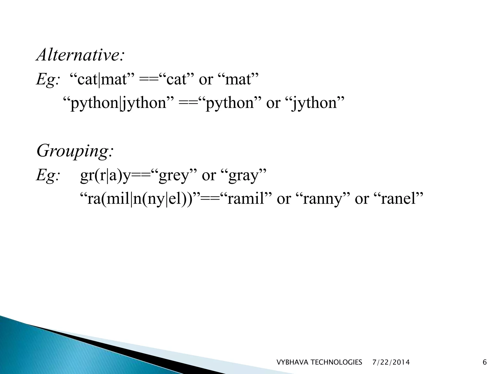 Alternative:
Eg: “cat|mat” ==“cat” or “mat”
“python|jython” ==“python” or “jython”
Grouping:
Eg: gr(r|a)y==“grey” or “gray”
“ra(mil|n(ny|el))”==“ramil” or “ranny” or “ranel”
7/22/2014VYBHAVA TECHNOLOGIES 6
 