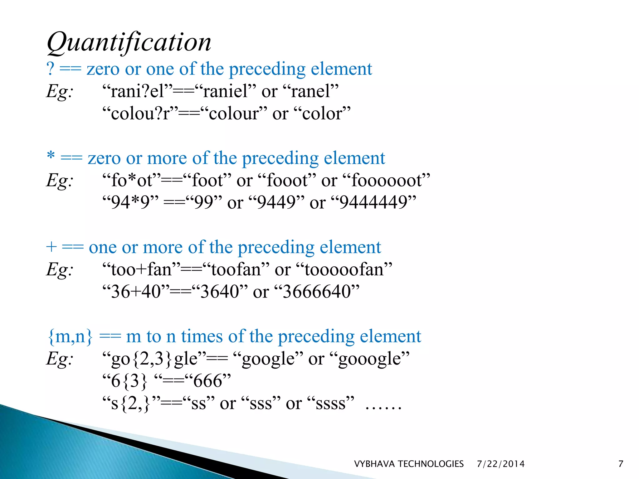 Quantification
? == zero or one of the preceding element
Eg: “rani?el”==“raniel” or “ranel”
“colou?r”==“colour” or “color”
* == zero or more of the preceding element
Eg: “fo*ot”==“foot” or “fooot” or “foooooot”
“94*9” ==“99” or “9449” or “9444449”
+ == one or more of the preceding element
Eg: “too+fan”==“toofan” or “tooooofan”
“36+40”==“3640” or “3666640”
{m,n} == m to n times of the preceding element
Eg: “go{2,3}gle”== “google” or “gooogle”
“6{3} “==“666”
“s{2,}”==“ss” or “sss” or “ssss” ……
7/22/2014VYBHAVA TECHNOLOGIES 7
 