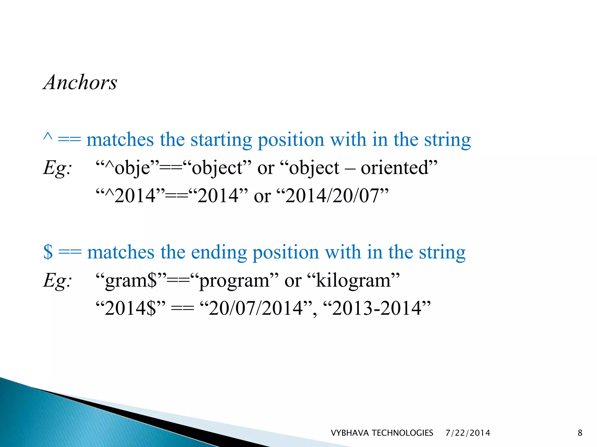 Anchors
^ == matches the starting position with in the string
Eg: “^obje”==“object” or “object – oriented”
“^2014”==“2014” or “2014/20/07”
$ == matches the ending position with in the string
Eg: “gram$”==“program” or “kilogram”
“2014$” == “20/07/2014”, “2013-2014”
7/22/2014VYBHAVA TECHNOLOGIES 8
 