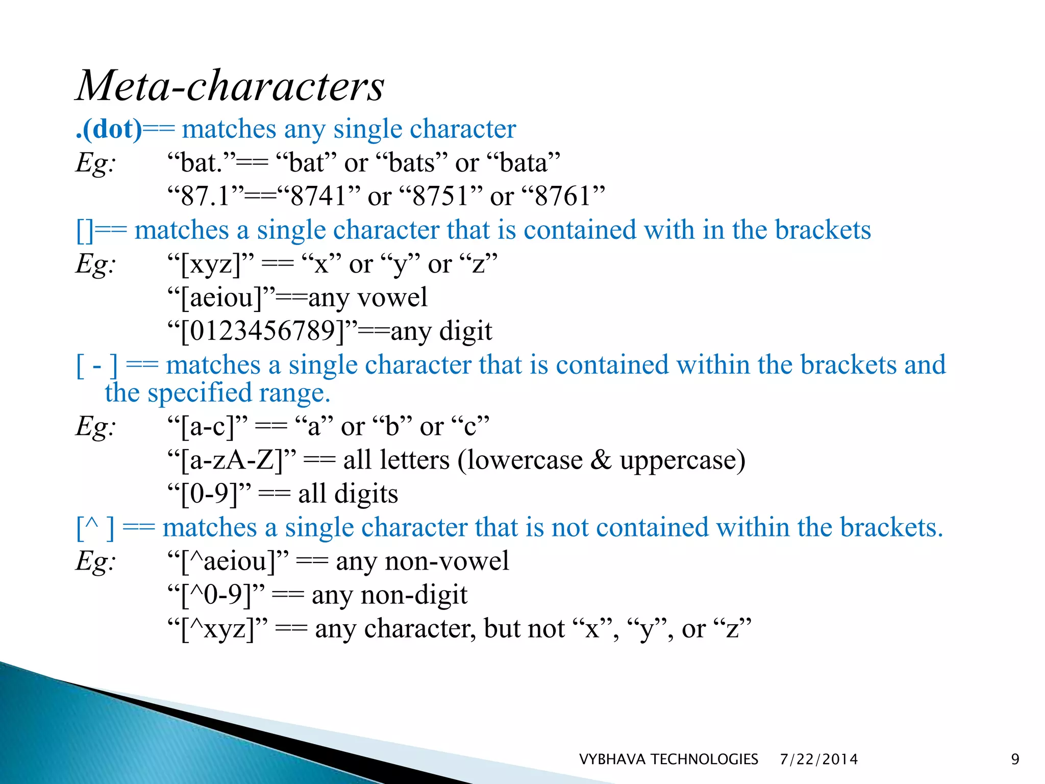 Meta-characters
.(dot)== matches any single character
Eg: “bat.”== “bat” or “bats” or “bata”
“87.1”==“8741” or “8751” or “8761”
[]== matches a single character that is contained with in the brackets
Eg: “[xyz]” == “x” or “y” or “z”
“[aeiou]”==any vowel
“[0123456789]”==any digit
[ - ] == matches a single character that is contained within the brackets and
the specified range.
Eg: “[a-c]” == “a” or “b” or “c”
“[a-zA-Z]” == all letters (lowercase & uppercase)
“[0-9]” == all digits
[^ ] == matches a single character that is not contained within the brackets.
Eg: “[^aeiou]” == any non-vowel
“[^0-9]” == any non-digit
“[^xyz]” == any character, but not “x”, “y”, or “z”
7/22/2014VYBHAVA TECHNOLOGIES 9
 
