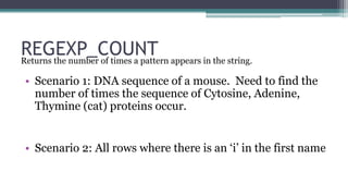 REGEXP_COUNT 
Returns the number of times a pattern appears in the string. 
• Scenario 1: DNA sequence of a mouse. Need to find the 
number of times the sequence of Cytosine, Adenine, 
Thymine (cat) proteins occur. 
• Scenario 2: All rows where there is an ‘i’ in the first name 
 