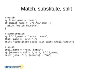 Match, substitute, split
# match
my $last_name = 'ross';
if ($last_name =~ /^r.*o.*ss$/) {
print "match foundn";
}
# substitution
my $full_name = "betsy ross";
$full_name =~ s/s+/-/;
print "substitute space with dash: $full_namen";
# split
$full_name = "ross, betsy";
my @nomens = split /,s*/, $full_name;
print join (':', @nomens) . "n";
 