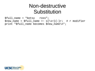 Non-destructive
Substitution
$full_name = "betsy ross";
$new_name = $full_name =~ s{s+}{-}r; # r modifier
print "$full_name becomes $new_namen";
 