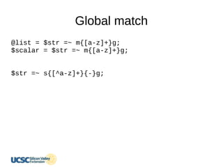 Global match
@list = $str =~ m{[a-z]+}g;
$scalar = $str =~ m{[a-z]+}g;
$str =~ s{[^a-z]+}{-}g;
 