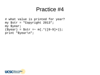 Practice #4
# what value is printed for year?
my $str = "Copyright 2013";
my $year;
($year) = $str =~ m{.*([0-9]+)};
print "$yearn";
 