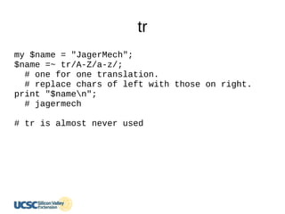tr
my $name = "JagerMech";
$name =~ tr/A-Z/a-z/;
# one for one translation.
# replace chars of left with those on right.
print "$namen";
# jagermech
# tr is almost never used
 