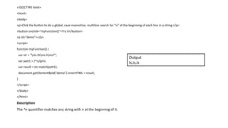 <!DOCTYPE html>
<html>
<body>
<p>Click the button to do a global, case-insensitive, multiline search for "is" at the beginning of each line in a string.</p>
<button onclick="myFunction()">Try it</button>
<p id="demo"></p>
<script>
function myFunction() {
var str = "nIs thnis hnis?";
var patt1 = /^is/gmi;
var result = str.match(patt1);
document.getElementById("demo").innerHTML = result;
}
</script>
</body>
</html>
Description
The ^n quantifier matches any string with n at the beginning of it.
Output
Is,is,is
 