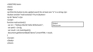 <!DOCTYPE html>
<html>
<body>
<p>Click the button to do a global search for at least one "o" in a string.</p>
<button onclick="myFunction()">Try it</button>
<p id="demo"></p>
<script>
function myFunction() {
var str = "Hellooo World! Hello W3Schools!";
var patt1 = /o+/g;
var result = str.match(patt1);
document.getElementById("demo").innerHTML = result;
}
</script>
</body>
</html>
Output
Ooo,o,o,oo
 