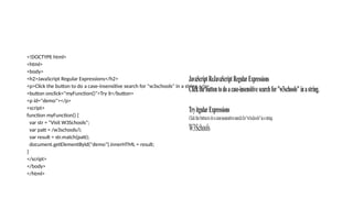 <!DOCTYPE html>
<html>
<body>
<h2>JavaScript Regular Expressions</h2>
<p>Click the button to do a case-insensitive search for "w3schools" in a string.</p>
<button onclick="myFunction()">Try it</button>
<p id="demo"></p>
<script>
function myFunction() {
var str = "Visit W3Schools";
var patt = /w3schools/i;
var result = str.match(patt);
document.getElementById("demo").innerHTML = result;
}
</script>
</body>
</html>
 