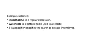 Example explained:
• /w3schools/i is a regular expression.
• w3schools is a pattern (to be used in a search).
• i is a modifier (modifies the search to be case-insensitive).
 