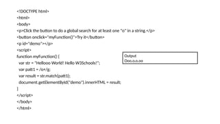 <!DOCTYPE html>
<html>
<body>
<p>Click the button to do a global search for at least one "o" in a string.</p>
<button onclick="myFunction()">Try it</button>
<p id="demo"></p>
<script>
function myFunction() {
var str = "Hellooo World! Hello W3Schools!";
var patt1 = /o+/g;
var result = str.match(patt1);
document.getElementById("demo").innerHTML = result;
}
</script>
</body>
</html>
Output
Ooo,o,o,oo
 