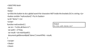 <!DOCTYPE html>
<html>
<body>
<p>Click the button to do a global search for characters NOT inside the brackets [h] in a string.</p>
<button onclick="myFunction()">Try it</button>
<p id="demo"></p>
<script>
function myFunction() {
var str = "Is this all there is?";
var patt1 = /[^h]/g;
var result = str.match(patt1);
document.getElementById("demo").innerHTML = result;
}
</script>
</body>
</html>
Output
I,s, ,t,i,s, ,a,l,l, ,t,e,r,e, ,i,s,?
 