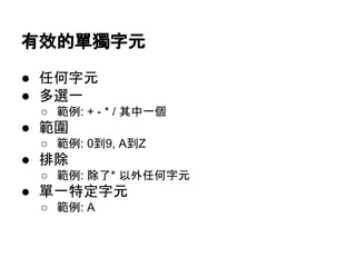 有效的單獨字元
● 任何字元
● 多選一
○ 範例: + - * / 其中一個
● 範圍
○ 範例: 0到9, A到Z
● 排除
○ 範例: 除了* 以外任何字元
● 單一特定字元
○ 範例: A
 