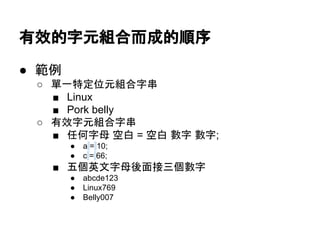有效的字元組合而成的順序
● 範例
○ 單一特定位元組合字串
■ Linux
■ Pork belly
○ 有效字元組合字串
■ 任何字母 空白 = 空白 數字 數字;
● a = 10;
● c = 66;
■ 五個英文字母後面接三個數字
● abcde123
● Linux769
● Belly007
 