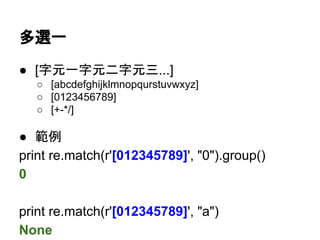 多選一
● [字元一字元二字元三...]
○ [abcdefghijklmnopqurstuvwxyz]
○ [0123456789]
○ [-+*/]
● 範例
print re.match(r'[012345789]', "0").group()
0
print re.match(r'[012345789]', "a")
None
- 有特殊意義，做為
一般字元請放第一位
 