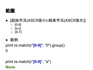 範圍
● [起始字元(ASCII值小)-結束字元(ASCII值大)]
○ [0-9]
○ [a-z]
○ [S-T]
● 範例
print re.match(r"[0-9]", "0").group()
0
print re.match(r"[0-9]", "a")
None
 