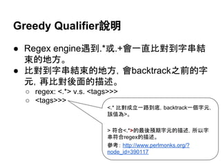 Greedy Qualifier說明
● Regex engine遇到.*或.+會一直比對到字串結
束的地方。
● 比對到字串結束的地方，會backtrack之前的字
元，再比對後面的描述。
○ regex: <.*> v.s. <tags>>>
○ <tags>>>
<.* 比對成立一路到底，backtrack一個字元，該
值為>。
> 符合<.*>的最後預期字元的描述，所以字串
符合regex的描述。
參考： http://www.perlmonks.org/?
node_id=390117
 