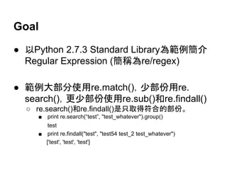 Goal
● 以Python 2.7.3 Standard Library為範例簡介
Regular Expression (簡稱為re/regex)
● 範例大部分使用re.match()，少部份用re.
search()，更少部份使用re.sub()和re.findall()
○ re.search()和re.findall()是只取得符合的部份。
■ print re.search(“test”, "test_whatever").group()
test
■ print re.findall("test", "test54 test_2 test_whatever")
['test', 'test', 'test']
 