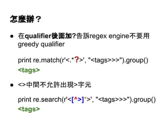 怎麼辦？
● 在qualifier後面加?告訴regex engine不要用
greedy qualifier
print re.match(r'<.*?>', "<tags>>>").group()
<tags>
● <>中間不允許出現>字元
print re.search(r'<[^>]*>', "<tags>>>").group()
<tags>
 