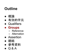 Outline
● 概論
● 有效的字元
● Qualifiers
● Groups
○ Reference
○ Alternation
● Assertion
● 總結
● 參考資料
● Q & A
 