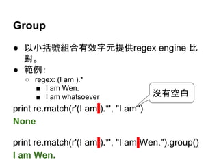Group
● 以小括號組合有效字元提供regex engine 比
對。
● 範例：
○ regex: (I am ).*
■ I am Wen.
■ I am whatsoever
print re.match(r'(I am ).*', "I am")
None
print re.match(r'(I am ).*', "I am Wen.").group()
I am Wen.
沒有空白
 
