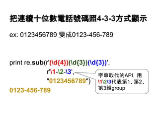 把連續十位數電話號碼照4-3-3方式顯示
ex: 0123456789 變成0123-456-789
print re.sub(r'(d{4})(d{3})(d{3})',
r'1-2-3',
"0123456789")
0123-456-789
字串取代的API，用
123代表第1、第2、
第3組group
 